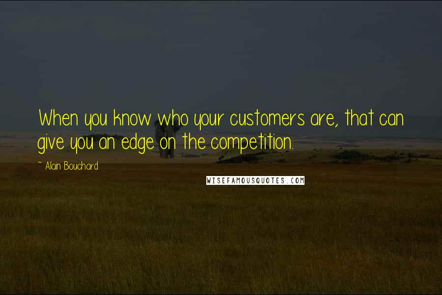 Alain Bouchard quotes: When you know who your customers are, that can give you an edge on the competition.