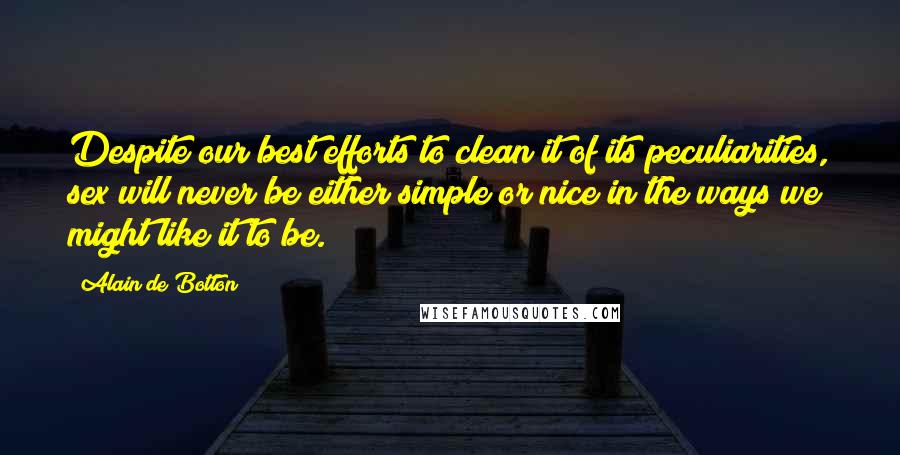 Alain De Botton quotes: Despite our best efforts to clean it of its peculiarities, sex will never be either simple or nice in the ways we might like it to be. Alain De Botton quotes: Despite our best efforts to clean it of its peculiarities, sex will never be either simple or nice in the ways we might like it to be.