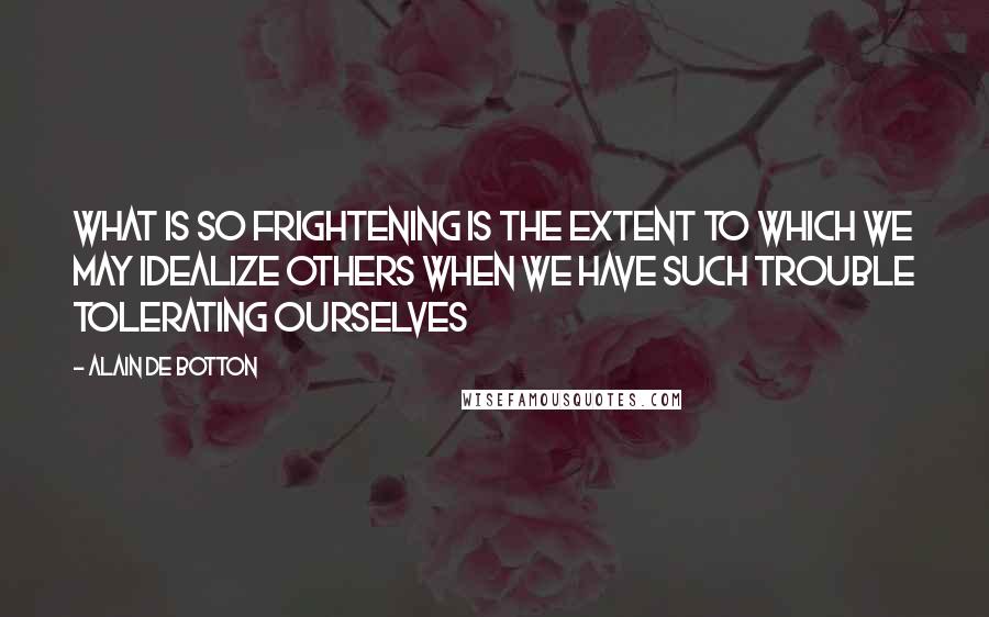 Alain De Botton quotes: What is so frightening is the extent to which we may idealize others when we have such trouble tolerating ourselves Alain De Botton quotes: What is so frightening is the extent to which we may idealize others when we have such trouble tolerating ourselves