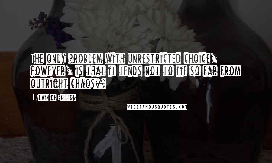 Alain De Botton quotes: The only problem with unrestricted choice, however, is that it tends not to lie so far from outright chaos. Alain De Botton quotes: The only problem with unrestricted choice, however, is that it tends not to lie so far from outright chaos.