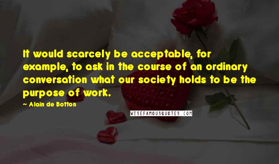 Alain De Botton quotes: It would scarcely be acceptable, for example, to ask in the course of an ordinary conversation what our society holds to be the purpose of work. Alain De Botton quotes: It would scarcely be acceptable, for example, to ask in the course of an ordinary conversation what our society holds to be the purpose of work.