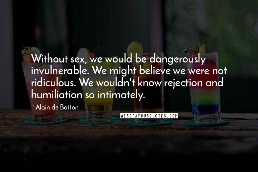 Alain De Botton quotes: Without sex, we would be dangerously invulnerable. We might believe we were not ridiculous. We wouldn't know rejection and humiliation so intimately. Alain De Botton quotes: Without sex, we would be dangerously invulnerable. We might believe we were not ridiculous. We wouldn't know rejection and humiliation so intimately.