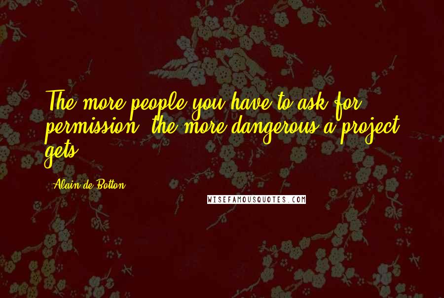 Alain De Botton quotes: The more people you have to ask for permission, the more dangerous a project gets.