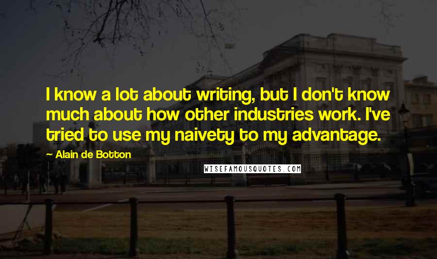 Alain De Botton quotes: I know a lot about writing, but I don't know much about how other industries work. I've tried to use my naivety to my advantage. Alain De Botton quotes: I know a lot about writing, but I don't know much about how other industries work. I've tried to use my naivety to my advantage.