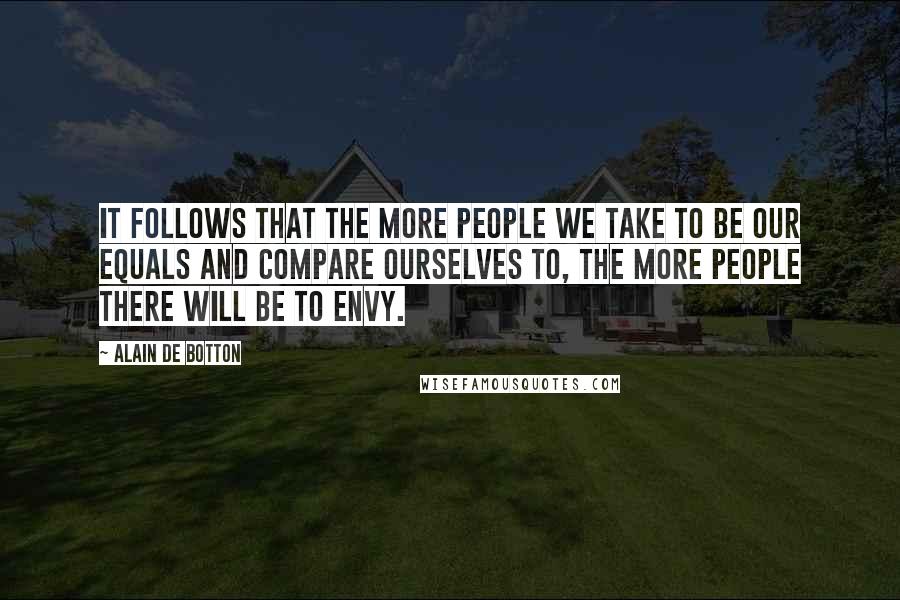 Alain De Botton quotes: It follows that the more people we take to be our equals and compare ourselves to, the more people there will be to envy. Alain De Botton quotes: It follows that the more people we take to be our equals and compare ourselves to, the more people there will be to envy.