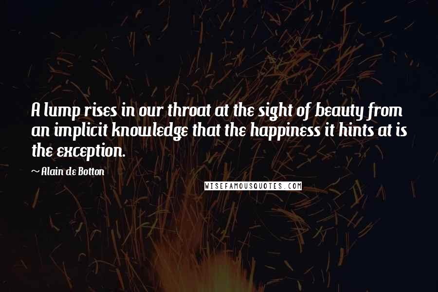 Alain De Botton quotes: A lump rises in our throat at the sight of beauty from an implicit knowledge that the happiness it hints at is the exception. Alain De Botton quotes: A lump rises in our throat at the sight of beauty from an implicit knowledge that the happiness it hints at is the exception.