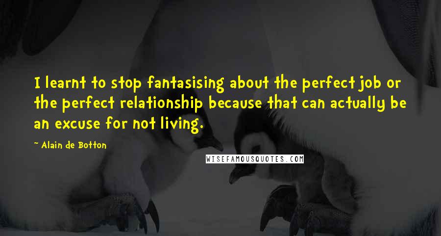 Alain De Botton quotes: I learnt to stop fantasising about the perfect job or the perfect relationship because that can actually be an excuse for not living.