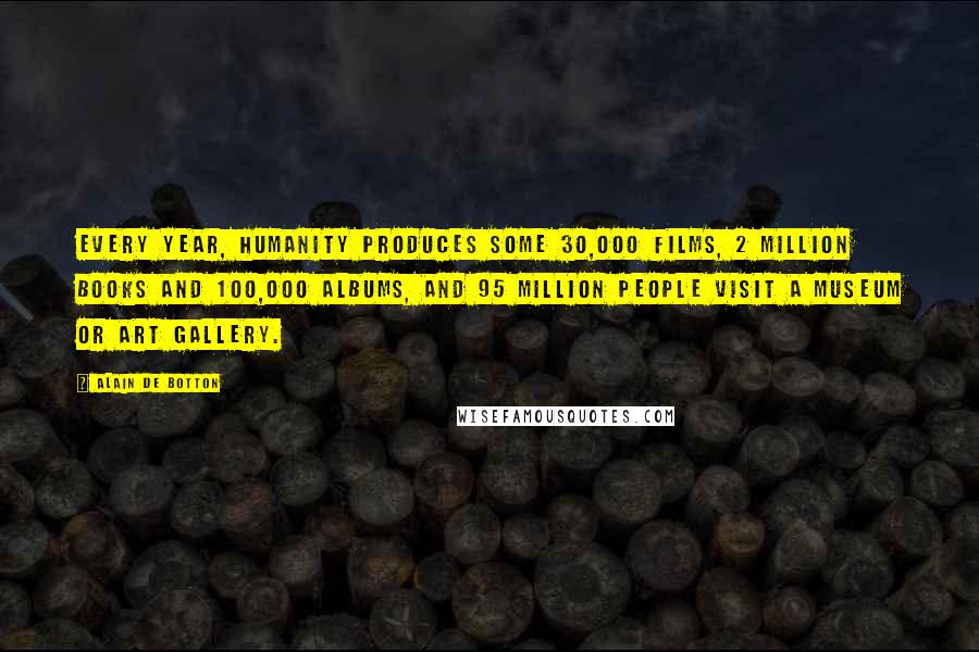 Alain De Botton quotes: Every year, humanity produces some 30,000 films, 2 million books and 100,000 albums, and 95 million people visit a museum or art gallery. Alain De Botton quotes: Every year, humanity produces some 30,000 films, 2 million books and 100,000 albums, and 95 million people visit a museum or art gallery.