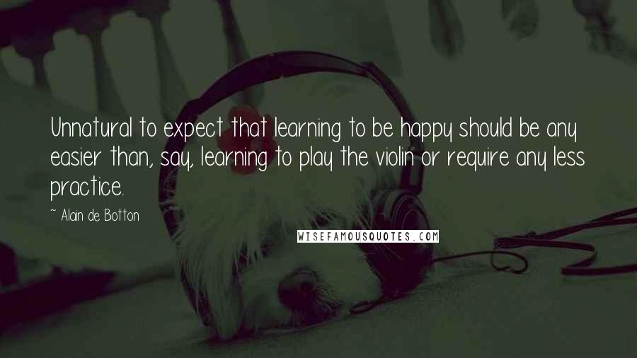 Alain De Botton quotes: Unnatural to expect that learning to be happy should be any easier than, say, learning to play the violin or require any less practice. Alain De Botton quotes: Unnatural to expect that learning to be happy should be any easier than, say, learning to play the violin or require any less practice.