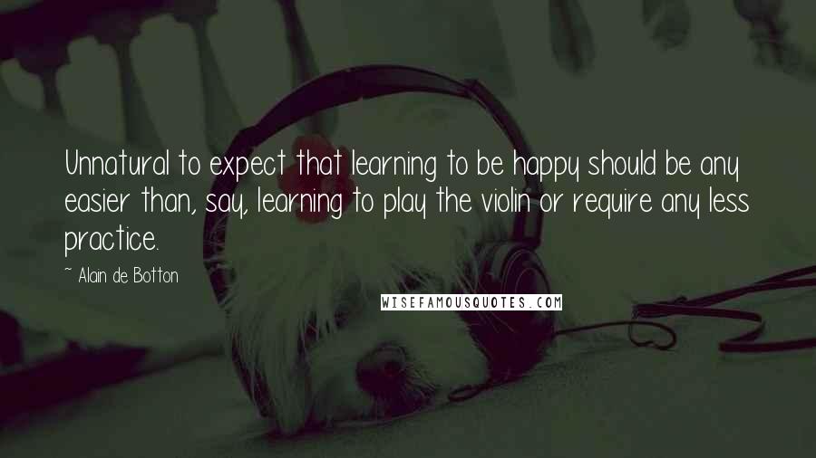 Alain De Botton quotes: Unnatural to expect that learning to be happy should be any easier than, say, learning to play the violin or require any less practice.