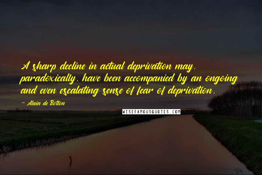 Alain De Botton quotes: A sharp decline in actual deprivation may, paradoxically, have been accompanied by an ongoing and even escalating sense of fear of deprivation. Alain De Botton quotes: A sharp decline in actual deprivation may, paradoxically, have been accompanied by an ongoing and even escalating sense of fear of deprivation.