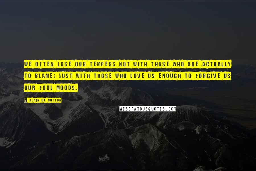 Alain De Botton quotes: We often lose our tempers not with those who are actually to blame; just with those who love us enough to forgive us our foul moods.