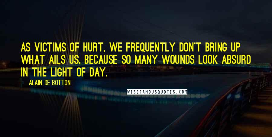 Alain De Botton quotes: As victims of hurt, we frequently don't bring up what ails us, because so many wounds look absurd in the light of day. Alain De Botton quotes: As victims of hurt, we frequently don't bring up what ails us, because so many wounds look absurd in the light of day.