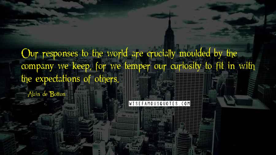 Alain De Botton quotes: Our responses to the world are crucially moulded by the company we keep, for we temper our curiosity to fit in with the expectations of others.