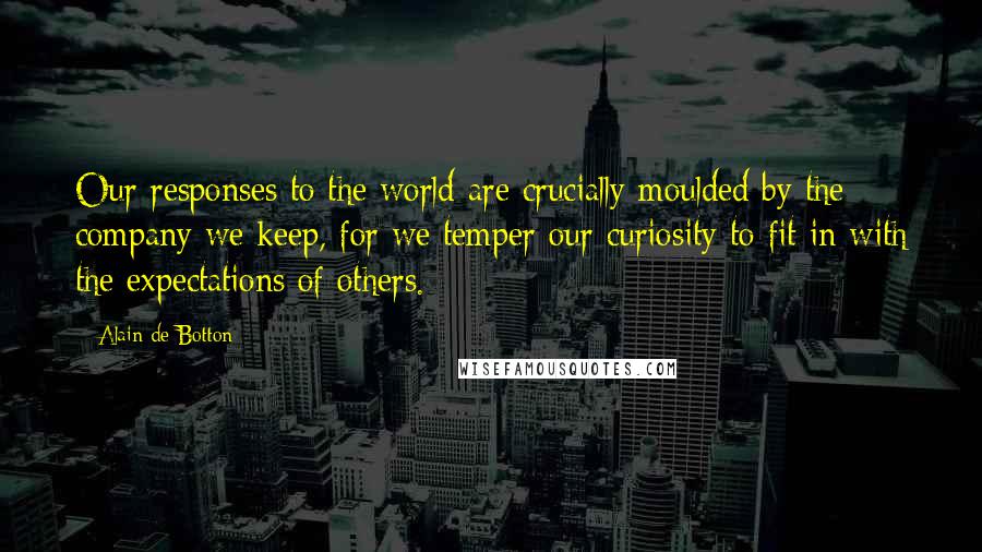 Alain De Botton quotes: Our responses to the world are crucially moulded by the company we keep, for we temper our curiosity to fit in with the expectations of others. Alain De Botton quotes: Our responses to the world are crucially moulded by the company we keep, for we temper our curiosity to fit in with the expectations of others.