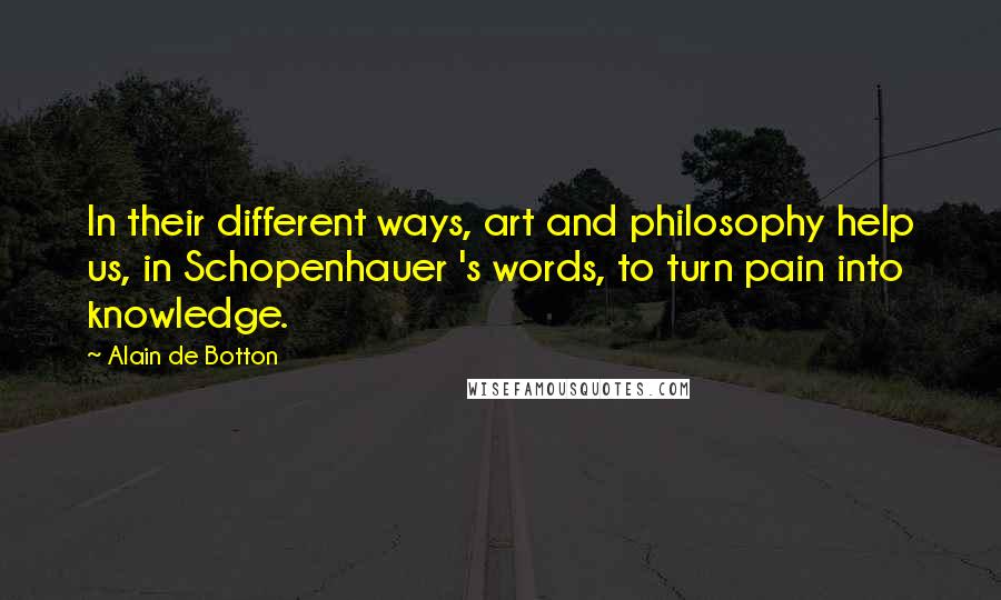 Alain De Botton quotes: In their different ways, art and philosophy help us, in Schopenhauer 's words, to turn pain into knowledge. Alain De Botton quotes: In their different ways, art and philosophy help us, in Schopenhauer 's words, to turn pain into knowledge.