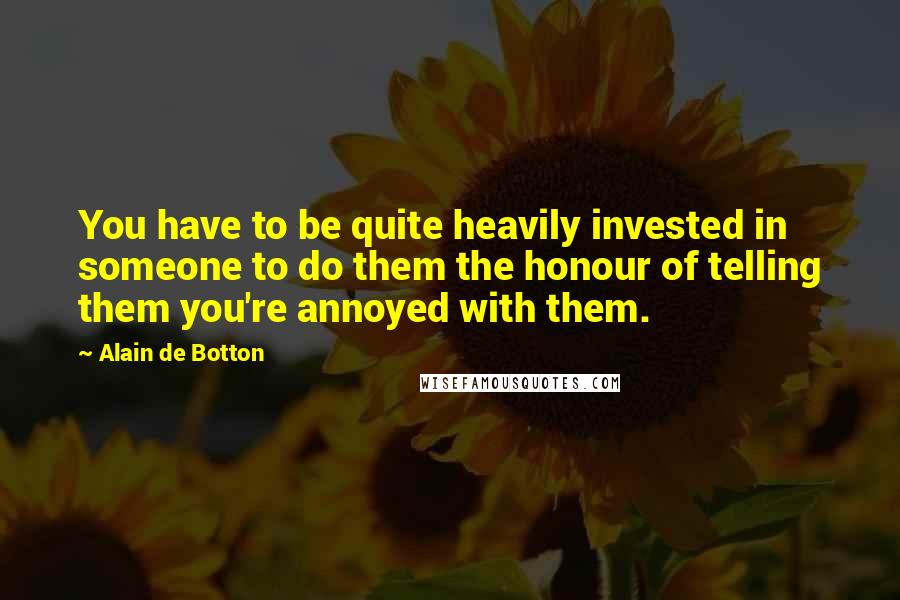 Alain De Botton quotes: You have to be quite heavily invested in someone to do them the honour of telling them you're annoyed with them.