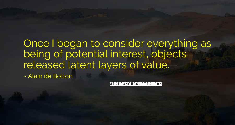 Alain De Botton quotes: Once I began to consider everything as being of potential interest, objects released latent layers of value. Alain De Botton quotes: Once I began to consider everything as being of potential interest, objects released latent layers of value.