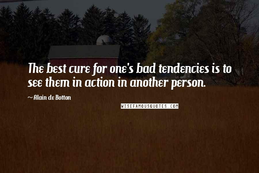 Alain De Botton quotes: The best cure for one's bad tendencies is to see them in action in another person.