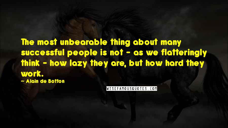 Alain De Botton quotes: The most unbearable thing about many successful people is not - as we flatteringly think - how lazy they are, but how hard they work.