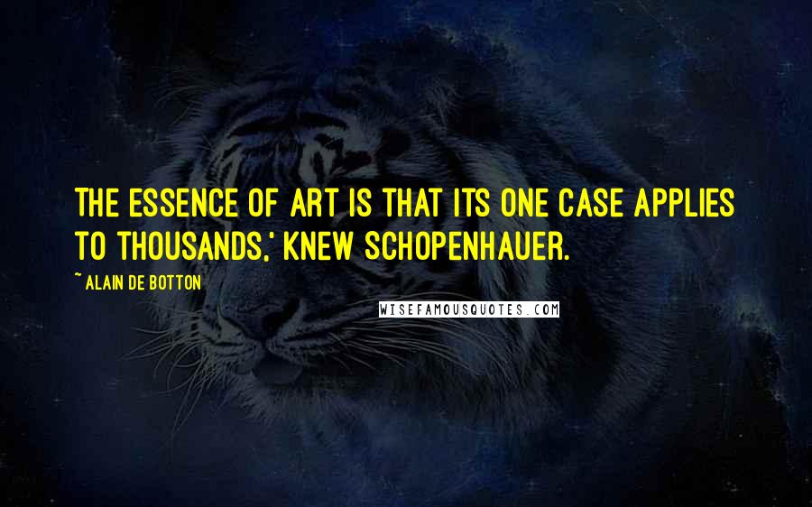 Alain De Botton quotes: The essence of art is that its one case applies to thousands,' knew Schopenhauer.