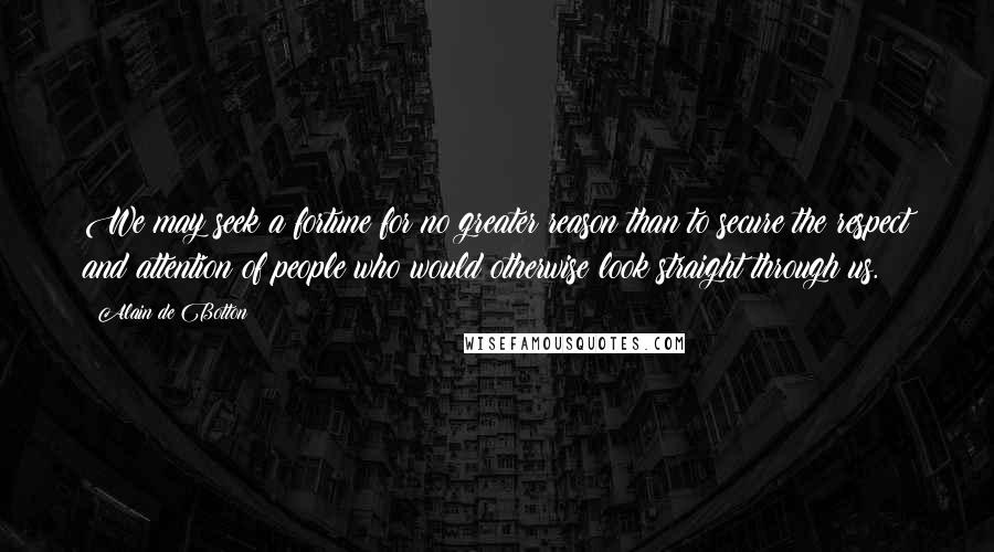 Alain De Botton quotes: We may seek a fortune for no greater reason than to secure the respect and attention of people who would otherwise look straight through us. Alain De Botton quotes: We may seek a fortune for no greater reason than to secure the respect and attention of people who would otherwise look straight through us.