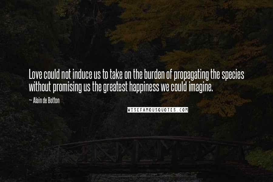 Alain De Botton quotes: Love could not induce us to take on the burden of propagating the species without promising us the greatest happiness we could imagine. Alain De Botton quotes: Love could not induce us to take on the burden of propagating the species without promising us the greatest happiness we could imagine.