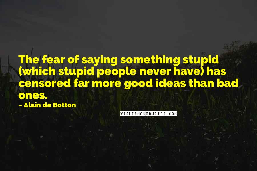 Alain De Botton quotes: The fear of saying something stupid (which stupid people never have) has censored far more good ideas than bad ones. Alain De Botton quotes: The fear of saying something stupid (which stupid people never have) has censored far more good ideas than bad ones.