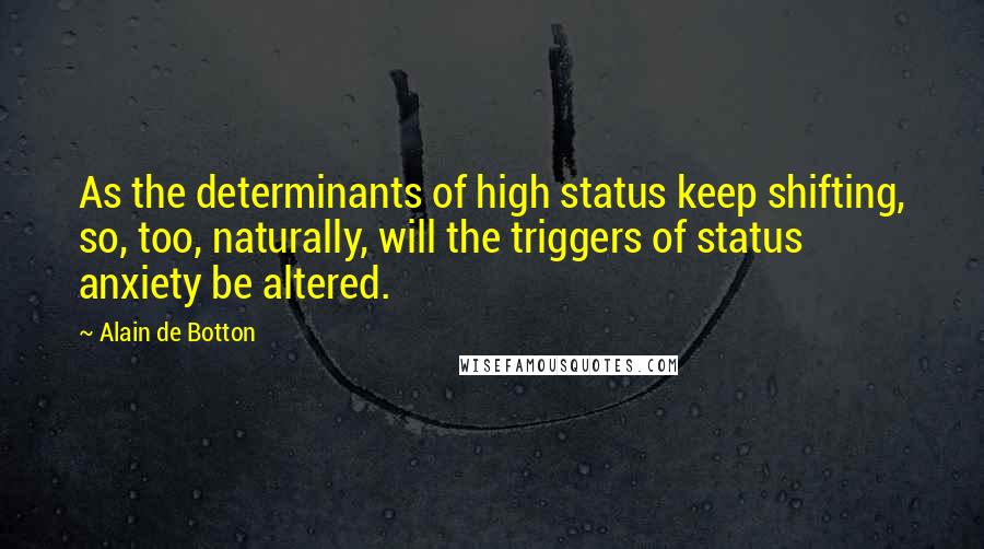 Alain De Botton quotes: As the determinants of high status keep shifting, so, too, naturally, will the triggers of status anxiety be altered. Alain De Botton quotes: As the determinants of high status keep shifting, so, too, naturally, will the triggers of status anxiety be altered.