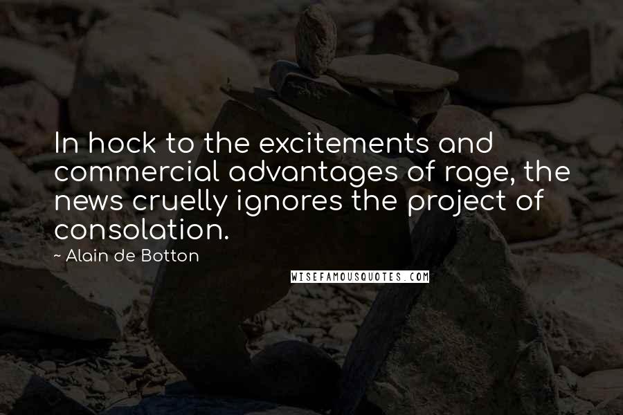 Alain De Botton quotes: In hock to the excitements and commercial advantages of rage, the news cruelly ignores the project of consolation. Alain De Botton quotes: In hock to the excitements and commercial advantages of rage, the news cruelly ignores the project of consolation.