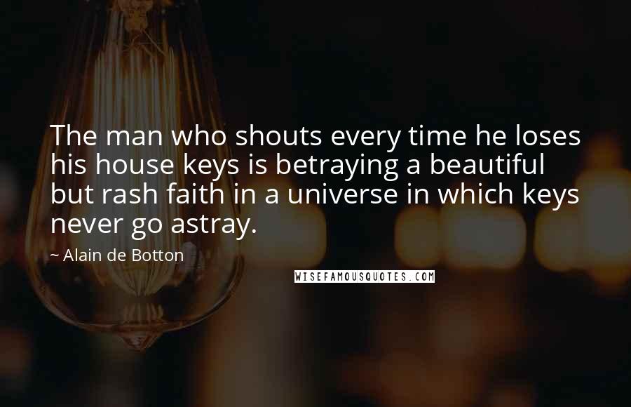 Alain De Botton quotes: The man who shouts every time he loses his house keys is betraying a beautiful but rash faith in a universe in which keys never go astray. Alain De Botton quotes: The man who shouts every time he loses his house keys is betraying a beautiful but rash faith in a universe in which keys never go astray.