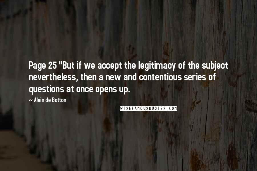 Alain De Botton quotes: Page 25 "But if we accept the legitimacy of the subject nevertheless, then a new and contentious series of questions at once opens up. Alain De Botton quotes: Page 25 "But if we accept the legitimacy of the subject nevertheless, then a new and contentious series of questions at once opens up.