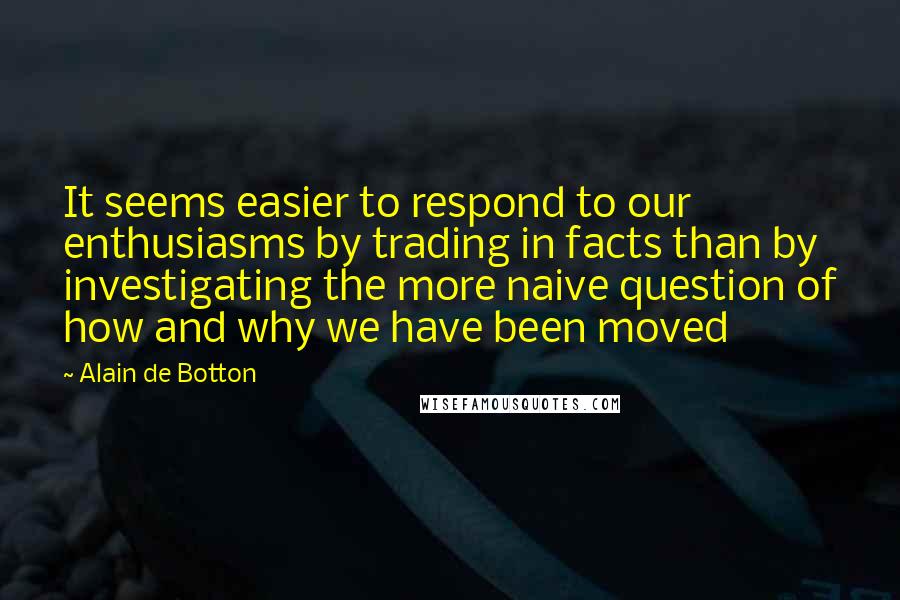 Alain De Botton quotes: It seems easier to respond to our enthusiasms by trading in facts than by investigating the more naive question of how and why we have been moved Alain De Botton quotes: It seems easier to respond to our enthusiasms by trading in facts than by investigating the more naive question of how and why we have been moved