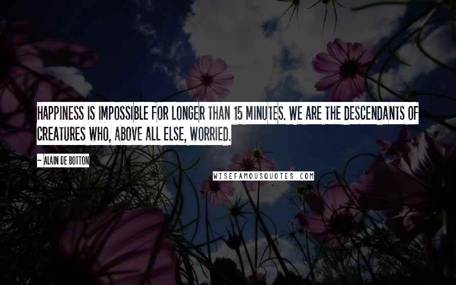 Alain De Botton quotes: Happiness is impossible for longer than 15 minutes. We are the descendants of creatures who, above all else, worried.