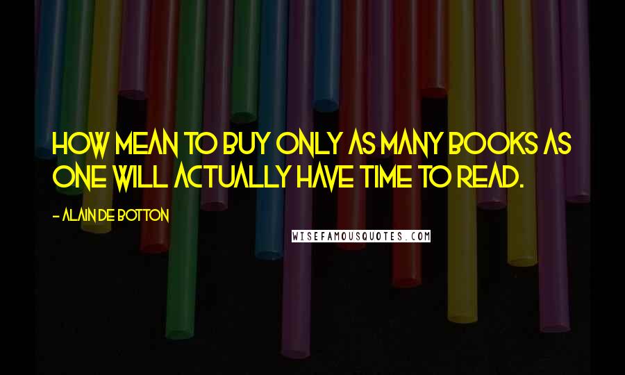 Alain De Botton quotes: How mean to buy only as many books as one will actually have time to read.