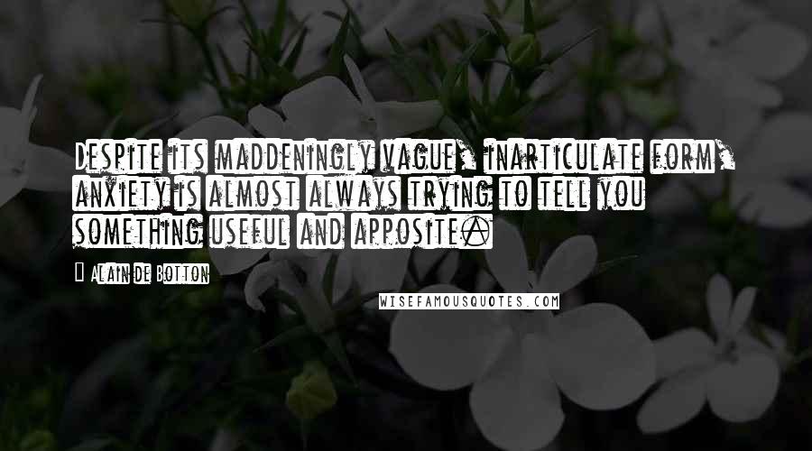 Alain De Botton quotes: Despite its maddeningly vague, inarticulate form, anxiety is almost always trying to tell you something useful and apposite. Alain De Botton quotes: Despite its maddeningly vague, inarticulate form, anxiety is almost always trying to tell you something useful and apposite.