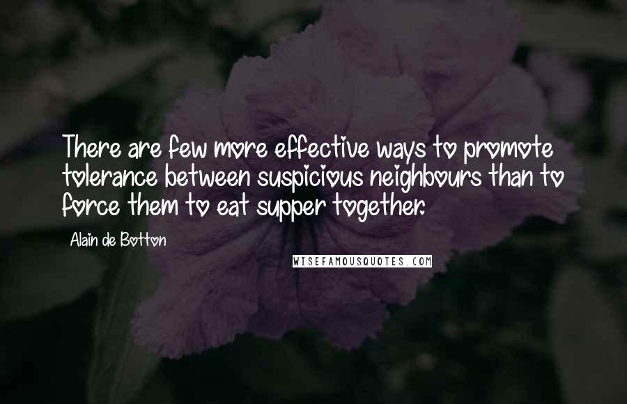Alain De Botton quotes: There are few more effective ways to promote tolerance between suspicious neighbours than to force them to eat supper together. Alain De Botton quotes: There are few more effective ways to promote tolerance between suspicious neighbours than to force them to eat supper together.