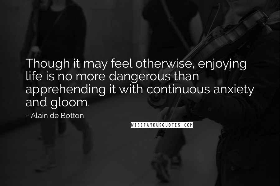 Alain De Botton quotes: Though it may feel otherwise, enjoying life is no more dangerous than apprehending it with continuous anxiety and gloom. Alain De Botton quotes: Though it may feel otherwise, enjoying life is no more dangerous than apprehending it with continuous anxiety and gloom.