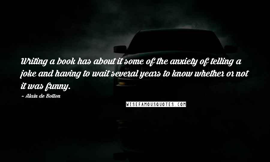 Alain De Botton quotes: Writing a book has about it some of the anxiety of telling a joke and having to wait several years to know whether or not it was funny.