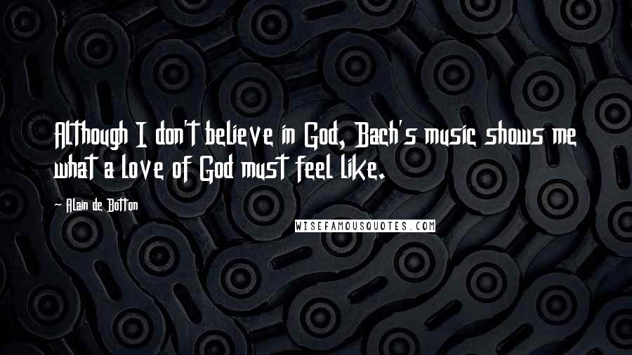 Alain De Botton quotes: Although I don't believe in God, Bach's music shows me what a love of God must feel like.