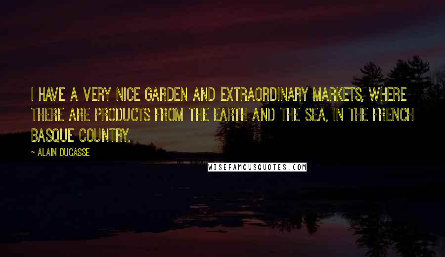 Alain Ducasse quotes: I have a very nice garden and extraordinary markets, where there are products from the earth and the sea, in the French Basque country.