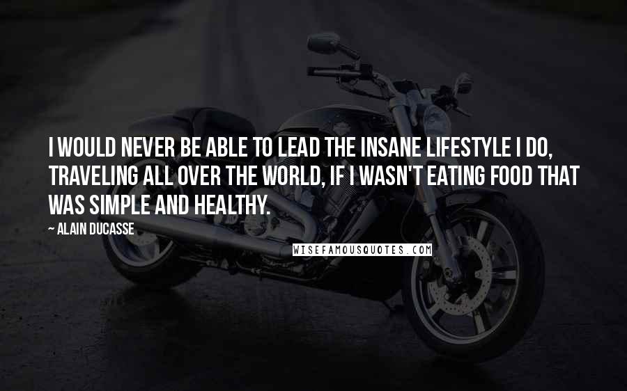 Alain Ducasse quotes: I would never be able to lead the insane lifestyle I do, traveling all over the world, if I wasn't eating food that was simple and healthy.