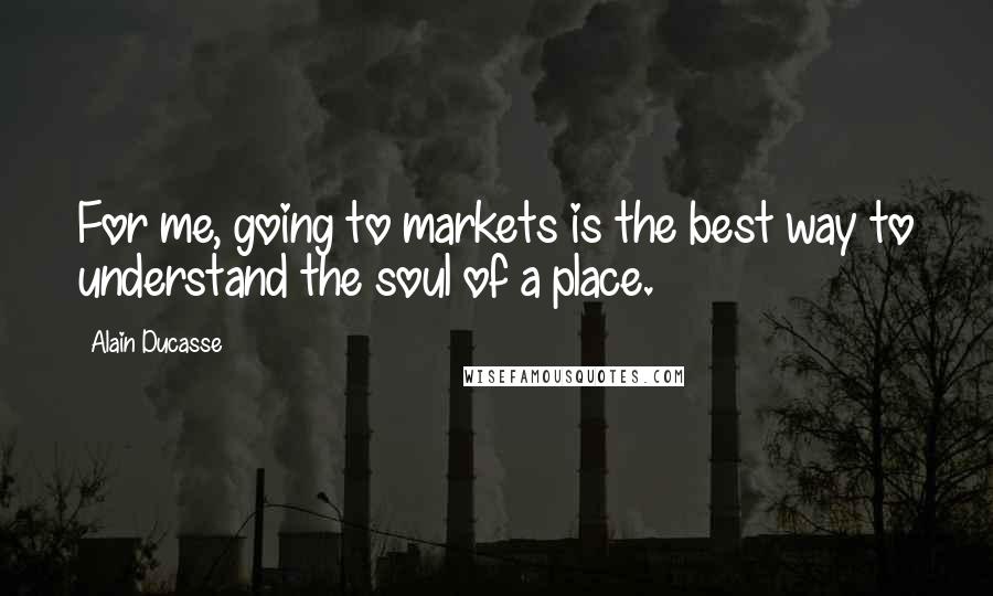 Alain Ducasse quotes: For me, going to markets is the best way to understand the soul of a place.