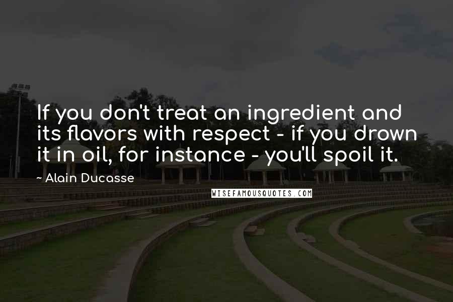 Alain Ducasse quotes: If you don't treat an ingredient and its flavors with respect - if you drown it in oil, for instance - you'll spoil it.