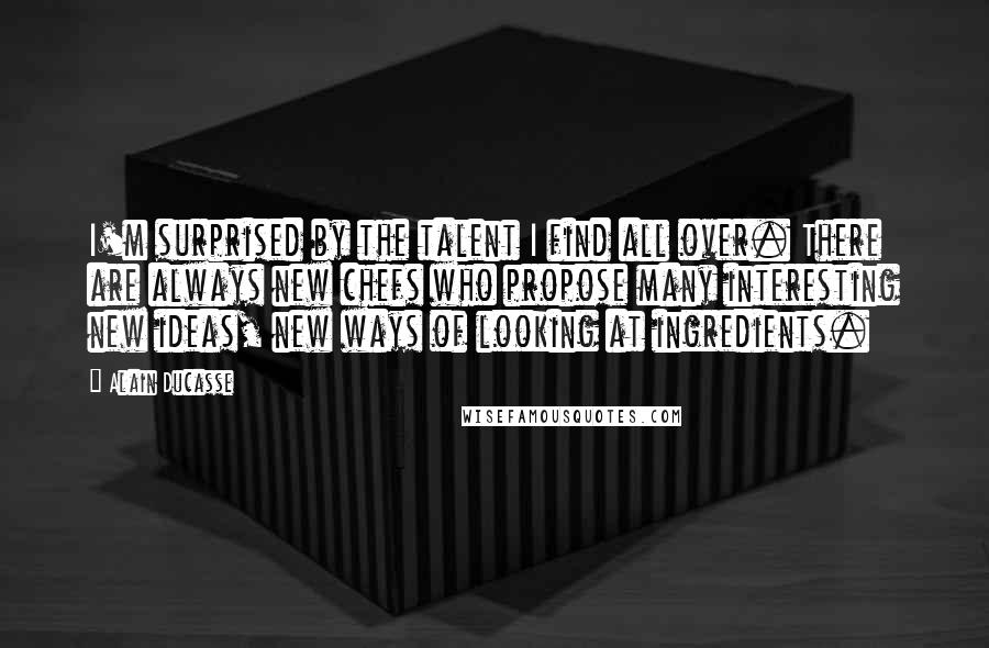 Alain Ducasse quotes: I'm surprised by the talent I find all over. There are always new chefs who propose many interesting new ideas, new ways of looking at ingredients.