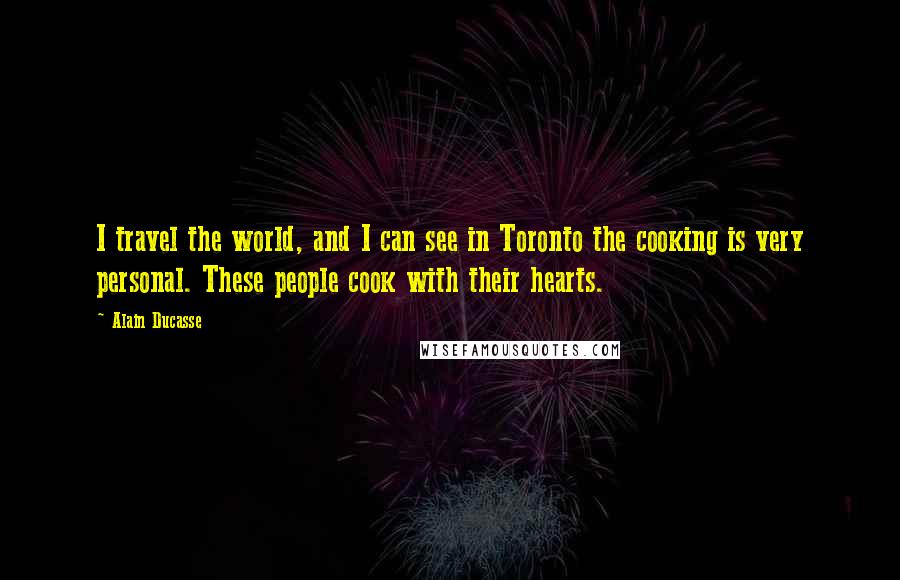 Alain Ducasse quotes: I travel the world, and I can see in Toronto the cooking is very personal. These people cook with their hearts.