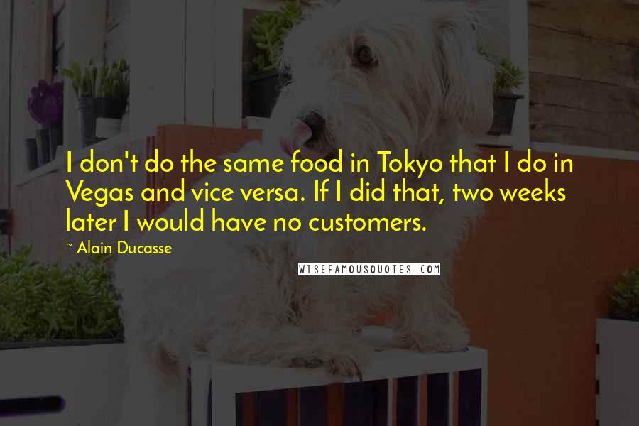 Alain Ducasse quotes: I don't do the same food in Tokyo that I do in Vegas and vice versa. If I did that, two weeks later I would have no customers.