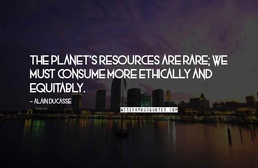 Alain Ducasse quotes: The planet's resources are rare; we must consume more ethically and equitably.