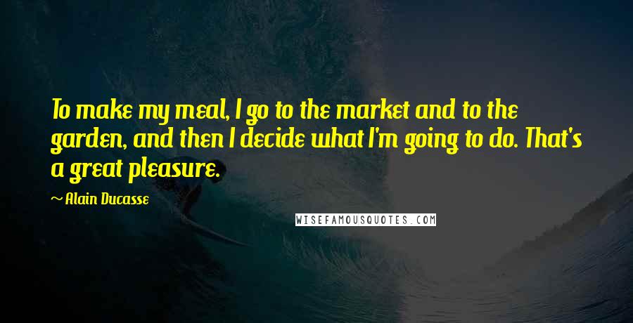 Alain Ducasse quotes: To make my meal, I go to the market and to the garden, and then I decide what I'm going to do. That's a great pleasure.