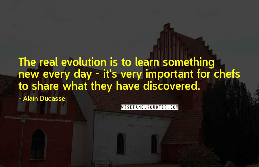 Alain Ducasse quotes: The real evolution is to learn something new every day - it's very important for chefs to share what they have discovered.